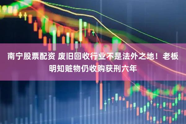南宁股票配资 废旧回收行业不是法外之地！老板明知赃物仍收购获刑六年