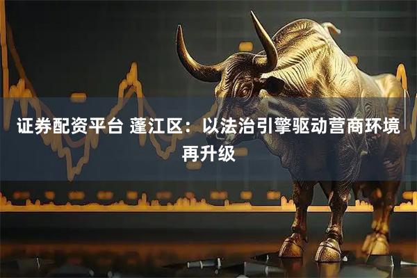 证券配资平台 蓬江区：以法治引擎驱动营商环境再升级