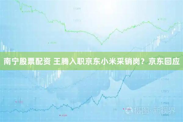 南宁股票配资 王腾入职京东小米采销岗？京东回应