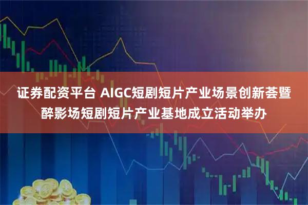 证券配资平台 AIGC短剧短片产业场景创新荟暨醉影场短剧短片产业基地成立活动举办