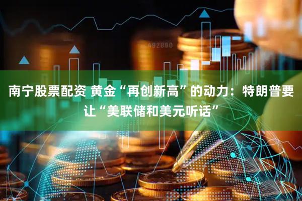 南宁股票配资 黄金“再创新高”的动力：特朗普要让“美联储和美元听话”