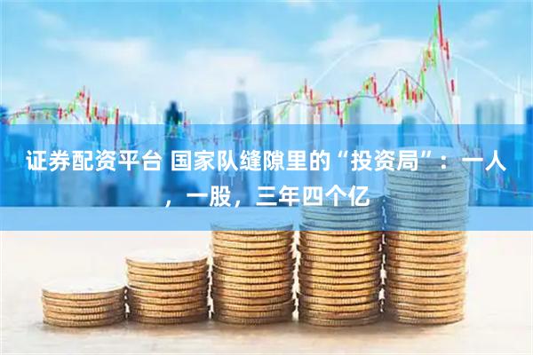 证券配资平台 国家队缝隙里的“投资局”：一人，一股，三年四个亿