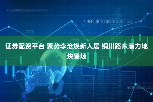 证券配资平台 聚势李沧焕新人居 铜川路东潜力地块登场