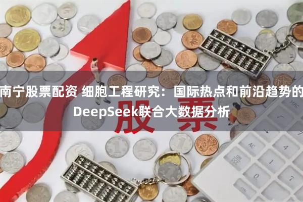 南宁股票配资 细胞工程研究：国际热点和前沿趋势的DeepSeek联合大数据分析