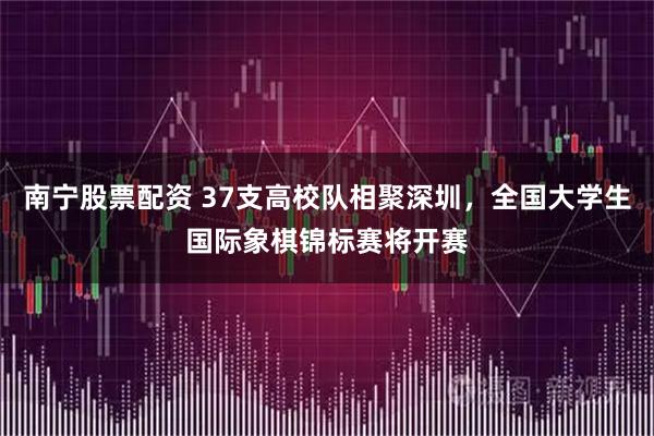南宁股票配资 37支高校队相聚深圳，全国大学生国际象棋锦标赛将开赛