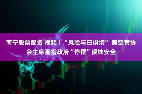 南宁股票配资 视频丨“风险与日俱增” 美空管协会主席直指政府“停摆”侵蚀安全