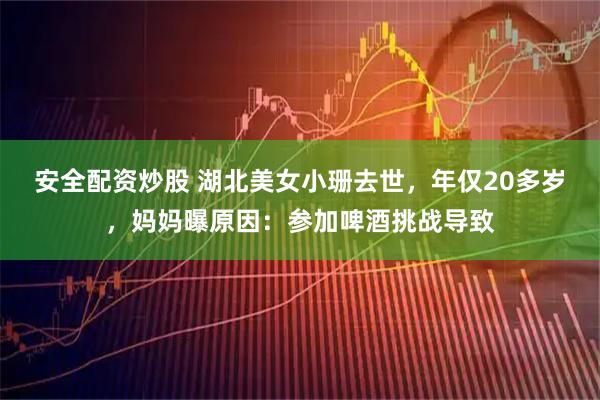安全配资炒股 湖北美女小珊去世，年仅20多岁，妈妈曝原因：参加啤酒挑战导致
