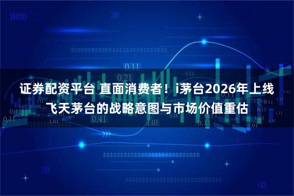 证券配资平台 直面消费者！i茅台2026年上线飞天茅台的战略意图与市场价值重估