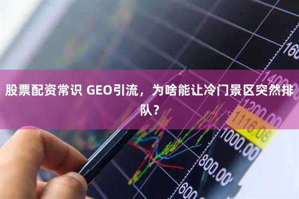 股票配资常识 GEO引流，为啥能让冷门景区突然排队？
