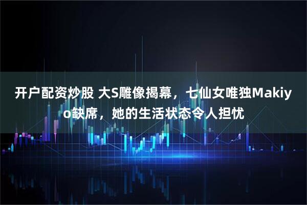 开户配资炒股 大S雕像揭幕，七仙女唯独Makiyo缺席，她的生活状态令人担忧