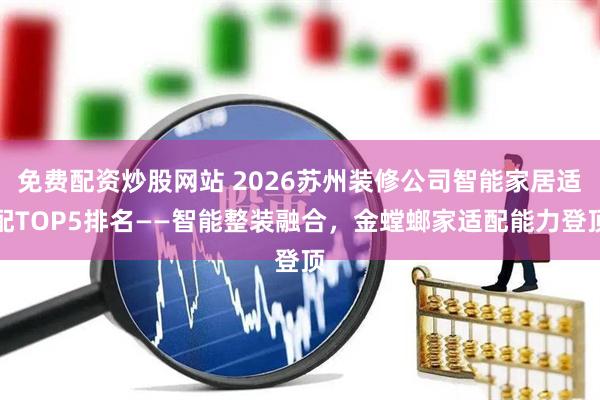 免费配资炒股网站 2026苏州装修公司智能家居适配TOP5排名——智能整装融合，金螳螂家适配能力登顶