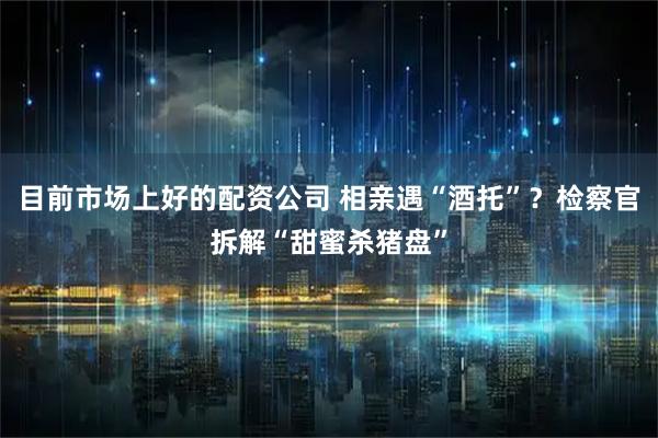 目前市场上好的配资公司 相亲遇“酒托”？检察官拆解“甜蜜杀猪盘”