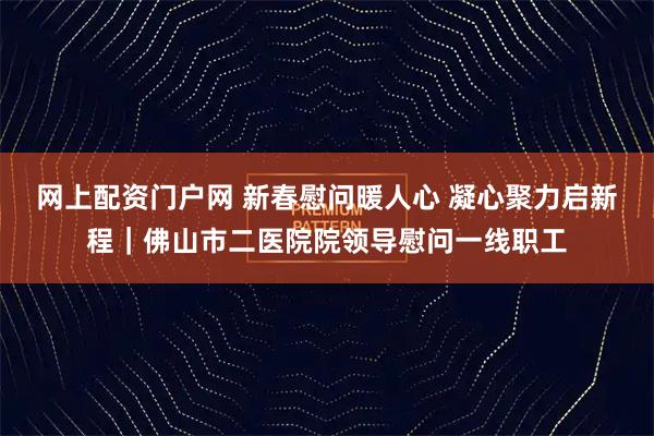 网上配资门户网 新春慰问暖人心 凝心聚力启新程｜佛山市二医院院领导慰问一线职工