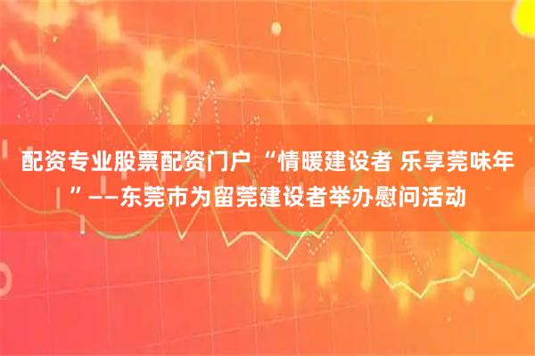 配资专业股票配资门户 “情暖建设者 乐享莞味年”——东莞市为留莞建设者举办慰问活动