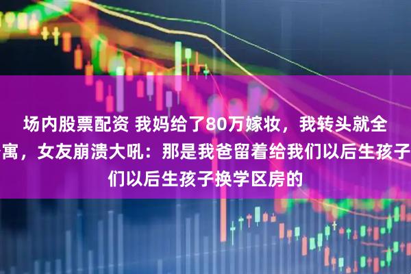 场内股票配资 我妈给了80万嫁妆，我转头就全款买了套公寓，女友崩溃大吼：那是我爸留着给我们以后生孩子换学区房的