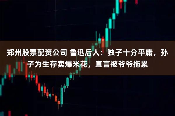 郑州股票配资公司 鲁迅后人：独子十分平庸，孙子为生存卖爆米花，直言被爷爷拖累