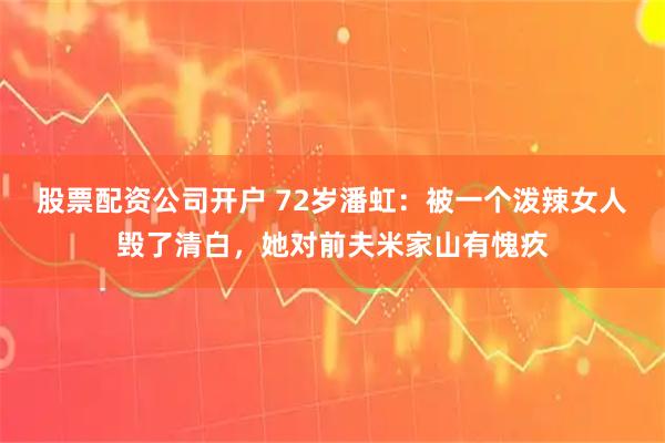 股票配资公司开户 72岁潘虹：被一个泼辣女人毁了清白，她对前夫米家山有愧疚