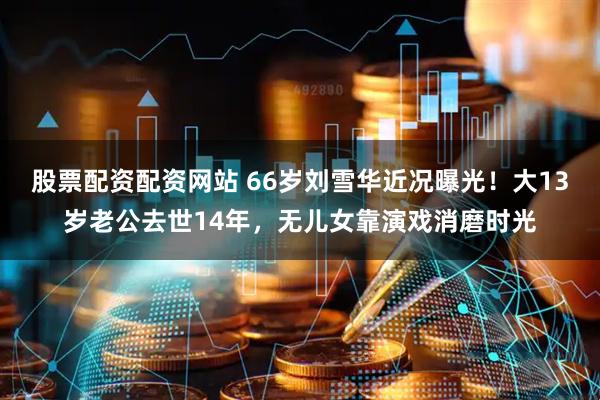 股票配资配资网站 66岁刘雪华近况曝光！大13岁老公去世14年，无儿女靠演戏消磨时光