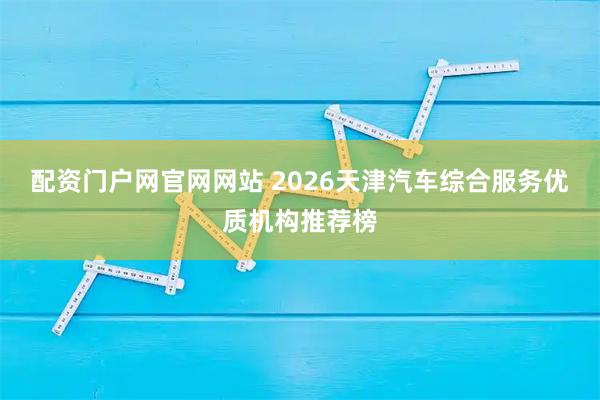 配资门户网官网网站 2026天津汽车综合服务优质机构推荐榜