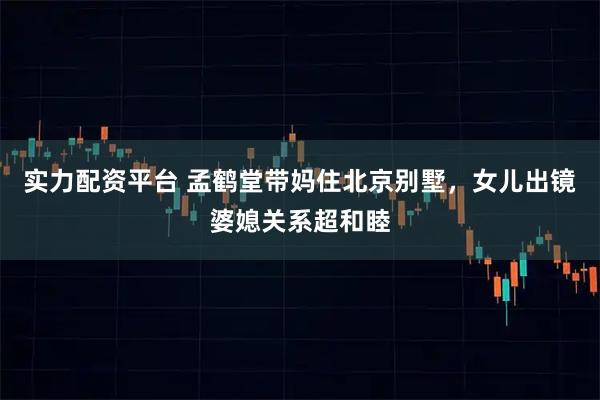 实力配资平台 孟鹤堂带妈住北京别墅，女儿出镜婆媳关系超和睦