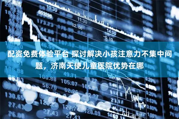 配资免费体验平台 探讨解决小孩注意力不集中问题，济南天使儿童医院优势在哪