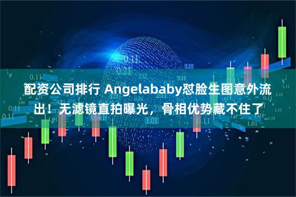 配资公司排行 Angelababy怼脸生图意外流出！无滤镜直拍曝光，骨相优势藏不住了