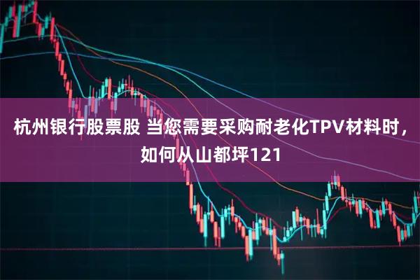 杭州银行股票股 当您需要采购耐老化TPV材料时，如何从山都坪121