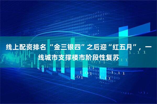 线上配资排名 “金三银四”之后迎“红五月”，一线城市支撑楼市阶段性复苏