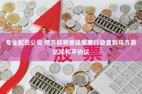 专业配资公司 俄方称将继续军事行动直到乌方愿达成和平协议